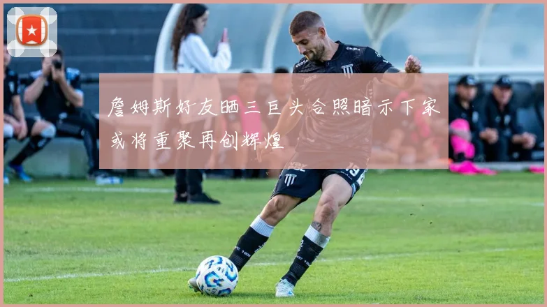 詹姆斯好友晒三巨头合照暗示下家或将重聚再创辉煌