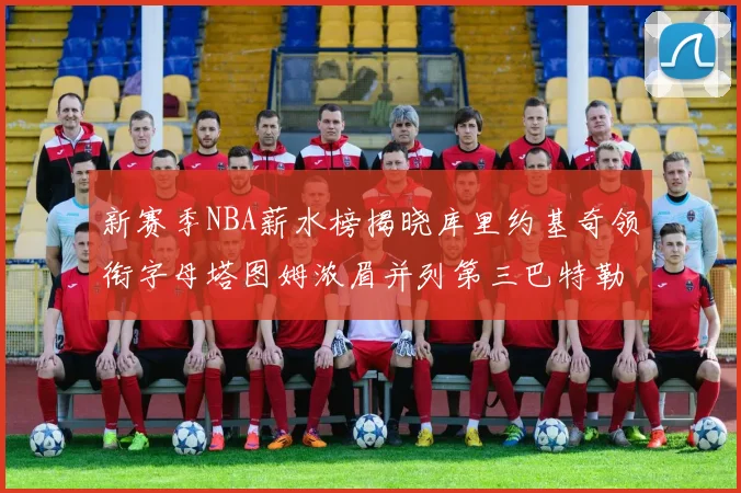 新赛季NBA薪水榜揭晓库里约基奇领衔字母塔图姆浓眉并列第三巴特勒排名第十