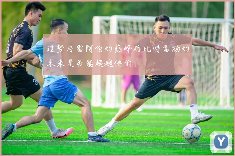 追梦与雷阿伦的巅峰对比特雷杨的未来是否能超越他们