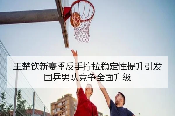 王楚钦新赛季反手拧拉稳定性提升引发国乒男队竞争全面升级 - HUAQIUapp
