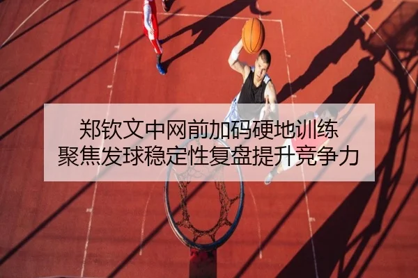 郑钦文中网前加码硬地训练 聚焦发球稳定性复盘提升竞争力 - HUAQIUapp